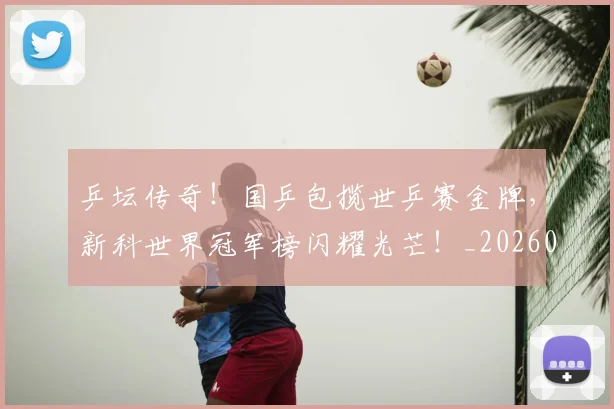 乒坛传奇!国乒包揽世乒赛金牌,新科世界冠军榜闪耀光芒!_20260703212314