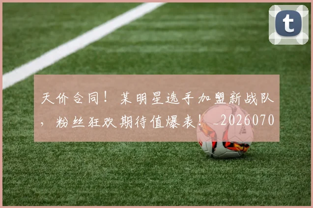 天价合同！某明星选手加盟新战队，粉丝狂欢期待值爆表！_20260707021710