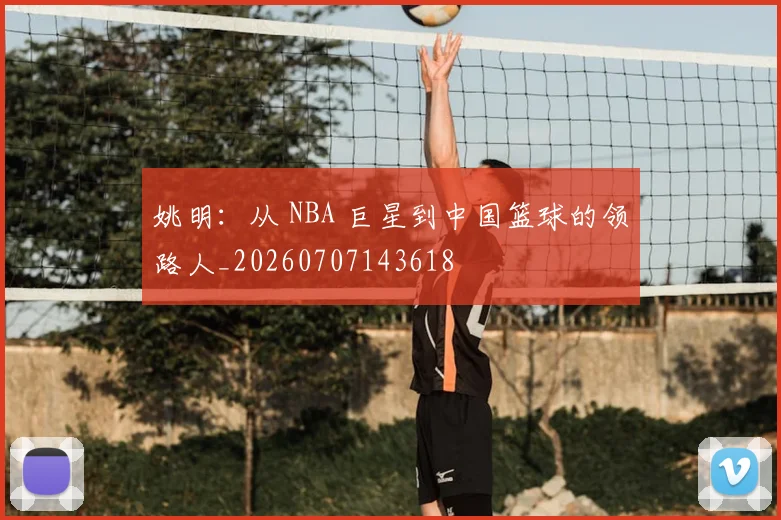 姚明：从 NBA 巨星到中国篮球的领路人_20260707143618