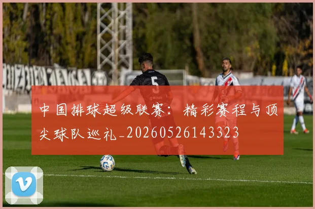 中国排球超级联赛：精彩赛程与顶尖球队巡礼_20260526143323