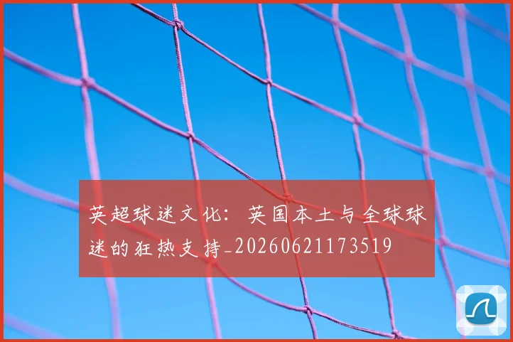 英超球迷文化：英国本土与全球球迷的狂热支持_20260621173519