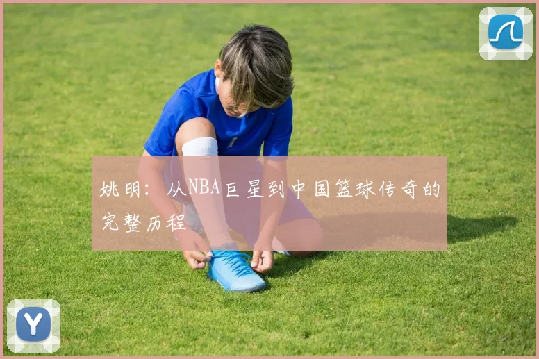 姚明：从NBA巨星到中国篮球传奇的完整历程