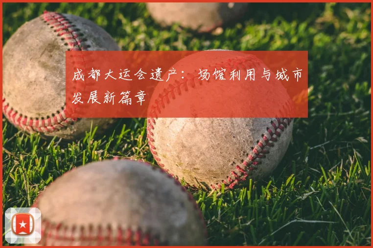 成都大运会遗产:场馆利用与城市发展新篇章