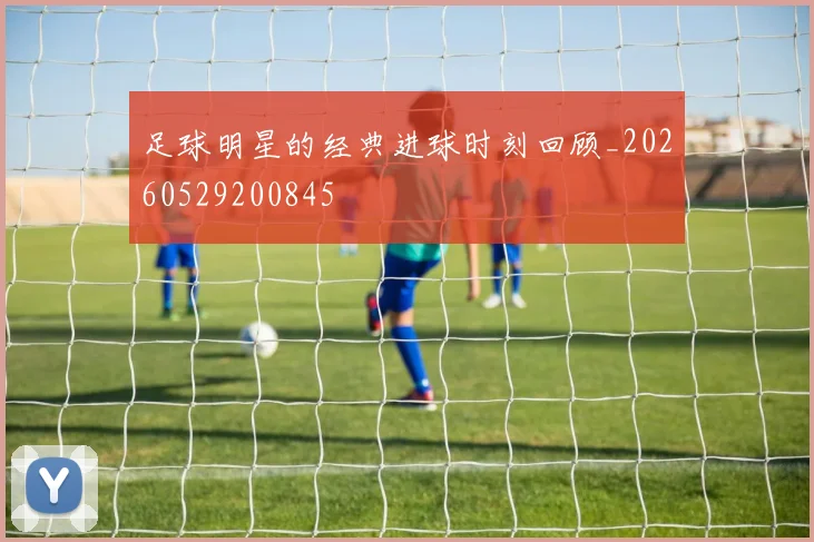 足球明星的经典进球时刻回顾_20260529200845