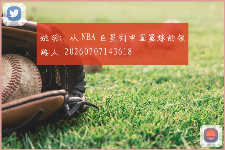 姚明:从 NBA 巨星到中国篮球的领路人_20260707143618