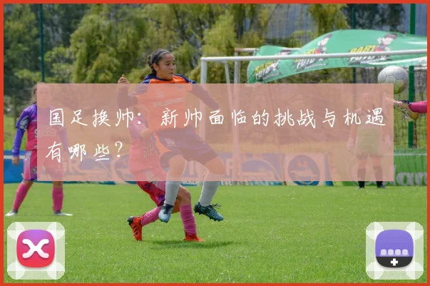 国足换帅:新帅面临的挑战与机遇有哪些?
