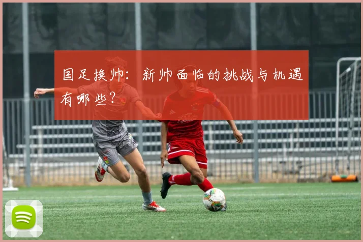 国足换帅：新帅面临的挑战与机遇有哪些？