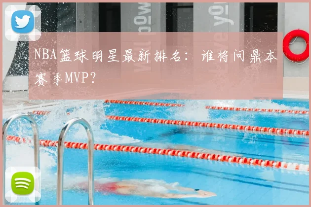 NBA篮球明星最新排名：谁将问鼎本赛季MVP？