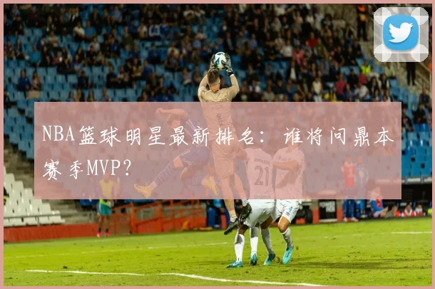 NBA篮球明星最新排名:谁将问鼎本赛季MVP?