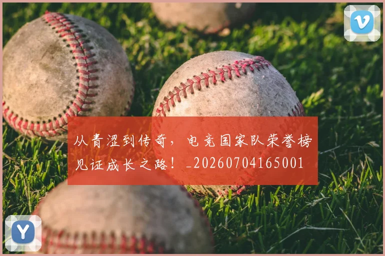 从青涩到传奇，电竞国家队荣誉榜见证成长之路！_20260704165001