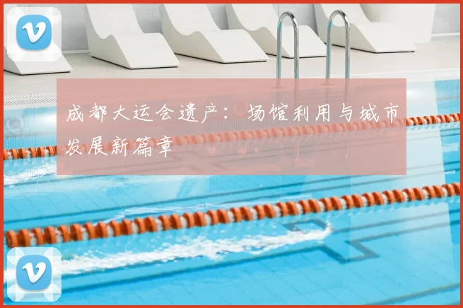 成都大运会遗产：场馆利用与城市发展新篇章